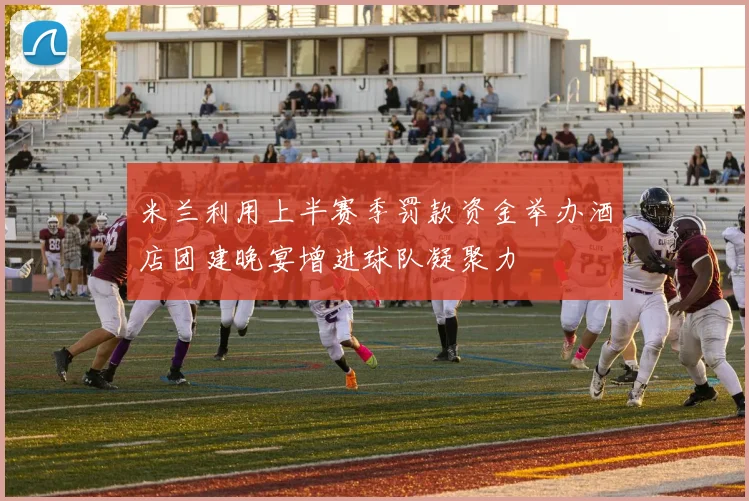 米兰利用上半赛季罚款资金举办酒店团建晚宴增进球队凝聚力