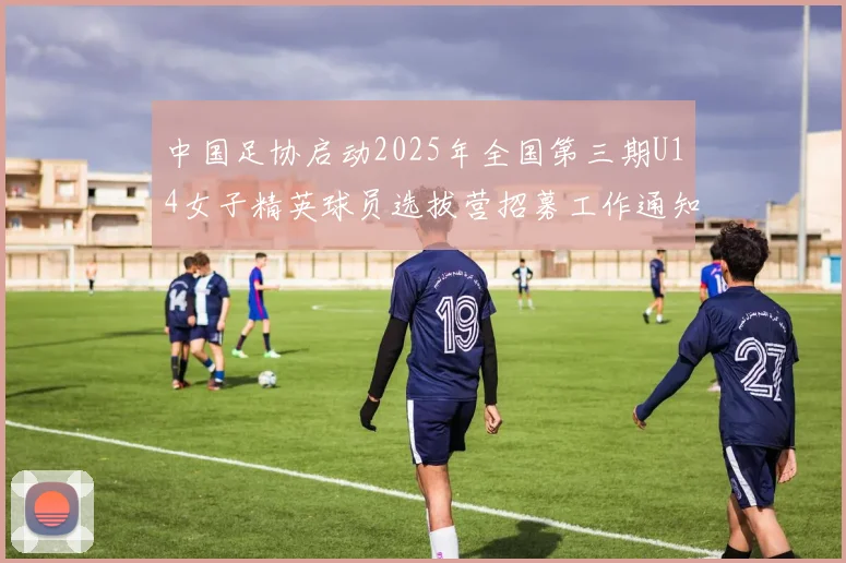 中国足协启动2025年全国第三期U14女子精英球员选拔营招募工作通知