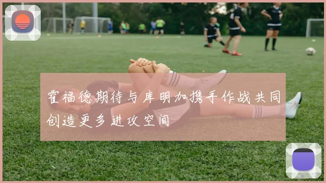 霍福德期待与库明加携手作战共同创造更多进攻空间