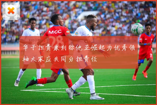 华子担责康利称他正崛起为优秀领袖大家应共同分担责任