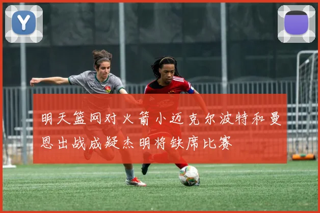 明天篮网对火箭小迈克尔波特和曼恩出战成疑杰明将缺席比赛