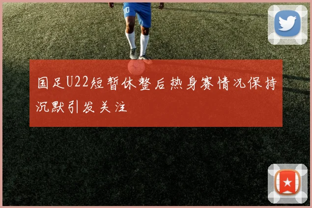 国足U22短暂休整后热身赛情况保持沉默引发关注