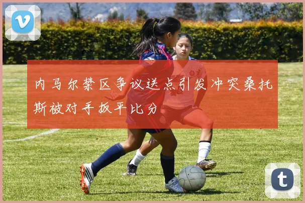 内马尔禁区争议送点引发冲突桑托斯被对手扳平比分