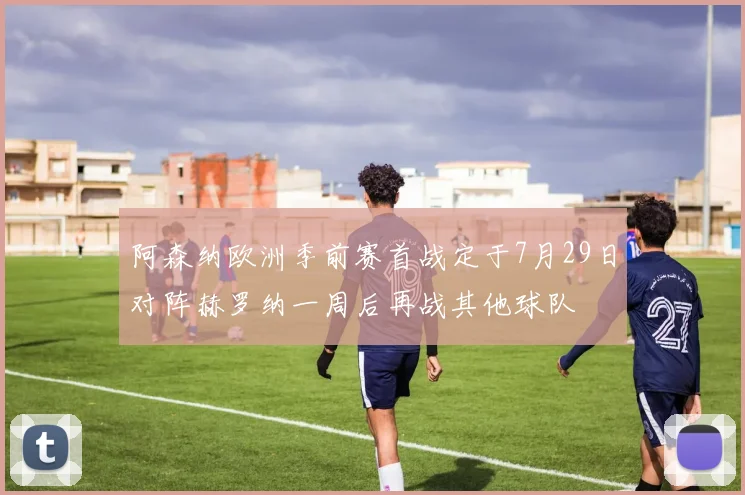 阿森纳欧洲季前赛首战定于7月29日对阵赫罗纳一周后再战其他球队