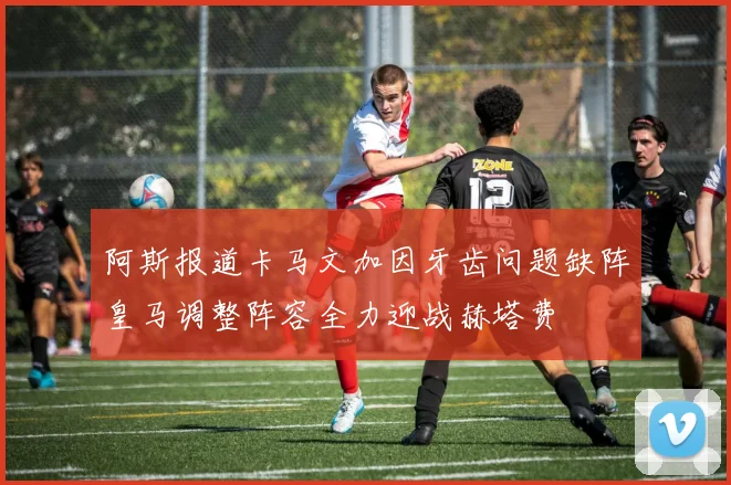 阿斯报道卡马文加因牙齿问题缺阵皇马调整阵容全力迎战赫塔费