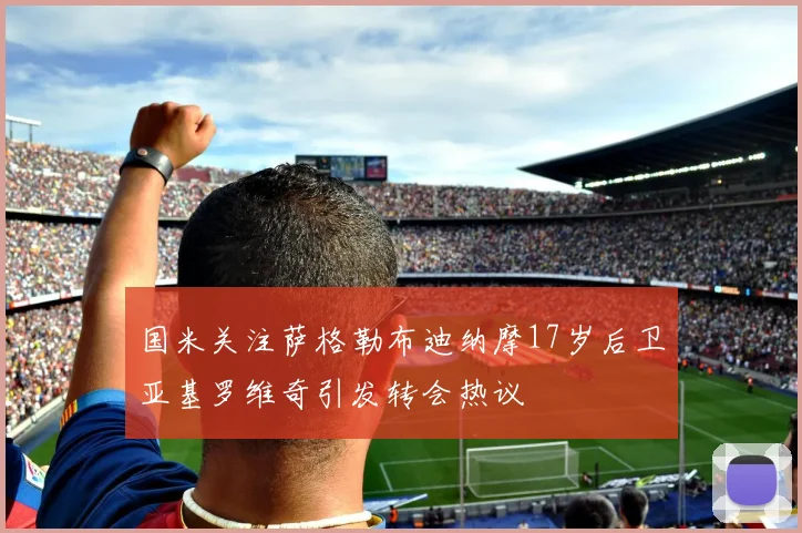 国米关注萨格勒布迪纳摩17岁后卫亚基罗维奇引发转会热议