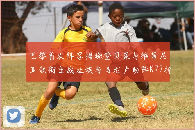 巴黎首发阵容揭晓登贝莱与维蒂尼亚领衔出战杜埃与马尤卢助阵K77待命替补