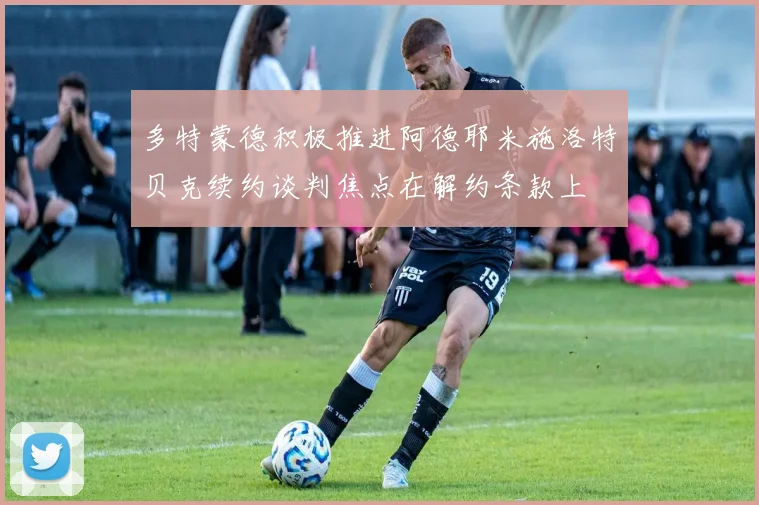 多特蒙德积极推进阿德耶米施洛特贝克续约谈判焦点在解约条款上
