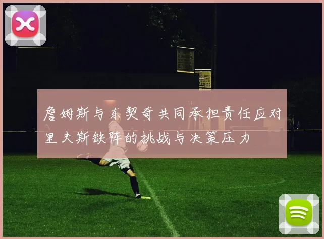 詹姆斯与东契奇共同承担责任应对里夫斯缺阵的挑战与决策压力