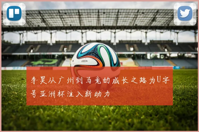 李昊从广州到马竞的成长之路为U字号亚洲杯注入新动力